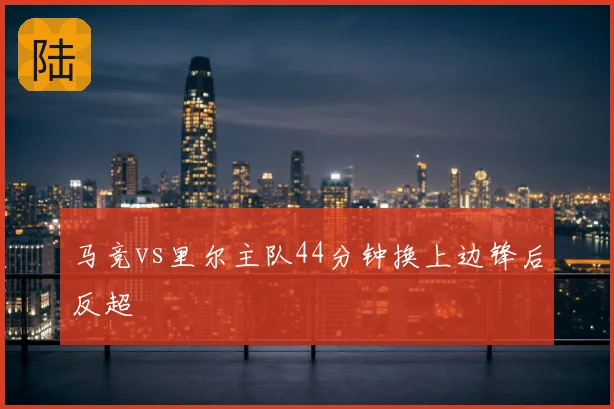 马竞vs里尔主队44分钟换上边锋后反超
